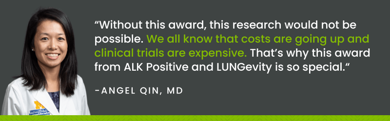 "Without this award, this research would not be possible. We all know that costs are going iup and clinical trials are expensive. That's why this award from ALK Positive and LUNGevity is so special." - Angel Qin, MD